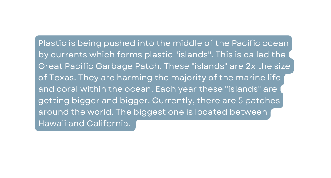 Plastic is being pushed into the middle of the Pacific ocean by currents which forms plastic islands This is called the Great Pacific Garbage Patch These islands are 2x the size of Texas They are harming the majority of the marine life and coral within the ocean Each year these islands are getting bigger and bigger Currently there are 5 patches around the world The biggest one is located between Hawaii and California