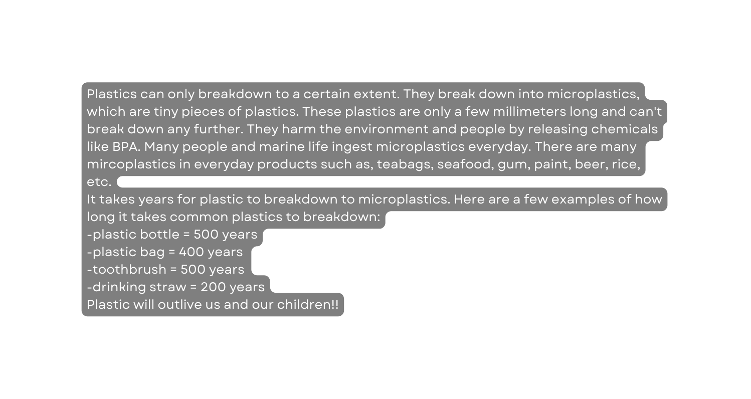 Plastics can only breakdown to a certain extent They break down into microplastics which are tiny pieces of plastics These plastics are only a few millimeters long and can t break down any further They harm the environment and people by releasing chemicals like BPA Many people and marine life ingest microplastics everyday There are many mircoplastics in everyday products such as teabags seafood gum paint beer rice etc It takes years for plastic to breakdown to microplastics Here are a few examples of how long it takes common plastics to breakdown plastic bottle 500 years plastic bag 400 years toothbrush 500 years drinking straw 200 years Plastic will outlive us and our children