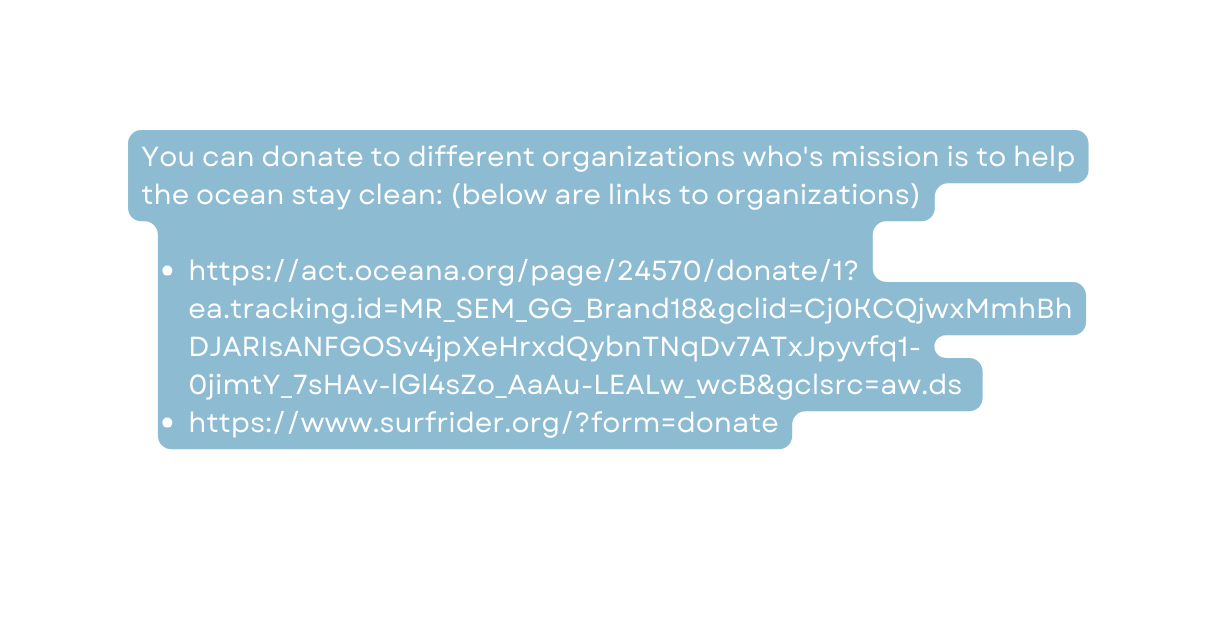 You can donate to different organizations who s mission is to help the ocean stay clean below are links to organizations https act oceana org page 24570 donate 1 ea tracking id MR SEM GG Brand18 gclid Cj0KCQjwxMmhBhDJARIsANFGOSv4jpXeHrxdQybnTNqDv7ATxJpyvfq1 0jimtY 7sHAv lGl4sZo AaAu LEALw wcB gclsrc aw ds https www surfrider org form donate