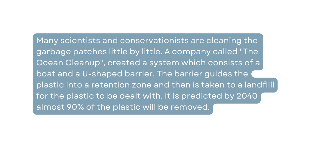 Many scientists and conservationists are cleaning the garbage patches little by little A company called The Ocean Cleanup created a system which consists of a boat and a U shaped barrier The barrier guides the plastic into a retention zone and then is taken to a landfiill for the plastic to be dealt with It is predicted by 2040 almost 90 of the plastic will be removed