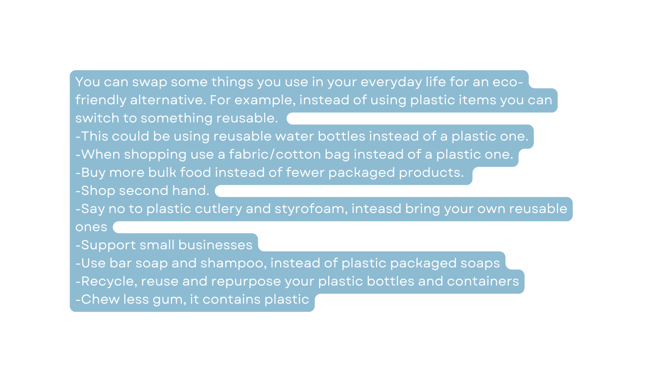 You can swap some things you use in your everyday life for an eco friendly alternative For example instead of using plastic items you can switch to something reusable This could be using reusable water bottles instead of a plastic one When shopping use a fabric cotton bag instead of a plastic one Buy more bulk food instead of fewer packaged products Shop second hand Say no to plastic cutlery and styrofoam inteasd bring your own reusable ones Support small businesses Use bar soap and shampoo instead of plastic packaged soaps Recycle reuse and repurpose your plastic bottles and containers Chew less gum it contains plastic