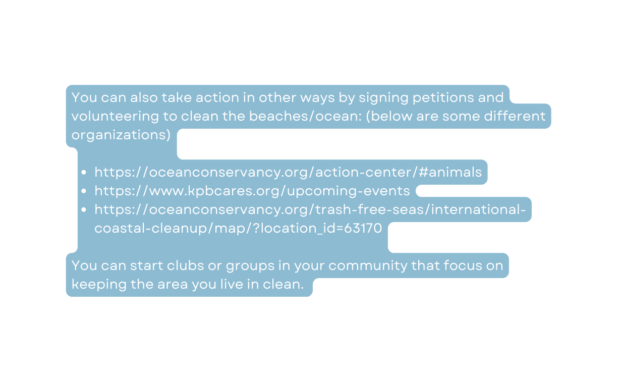 You can also take action in other ways by signing petitions and volunteering to clean the beaches ocean below are some different organizations https oceanconservancy org action center animals https www kpbcares org upcoming events https oceanconservancy org trash free seas international coastal cleanup map location id 63170 You can start clubs or groups in your community that focus on keeping the area you live in clean