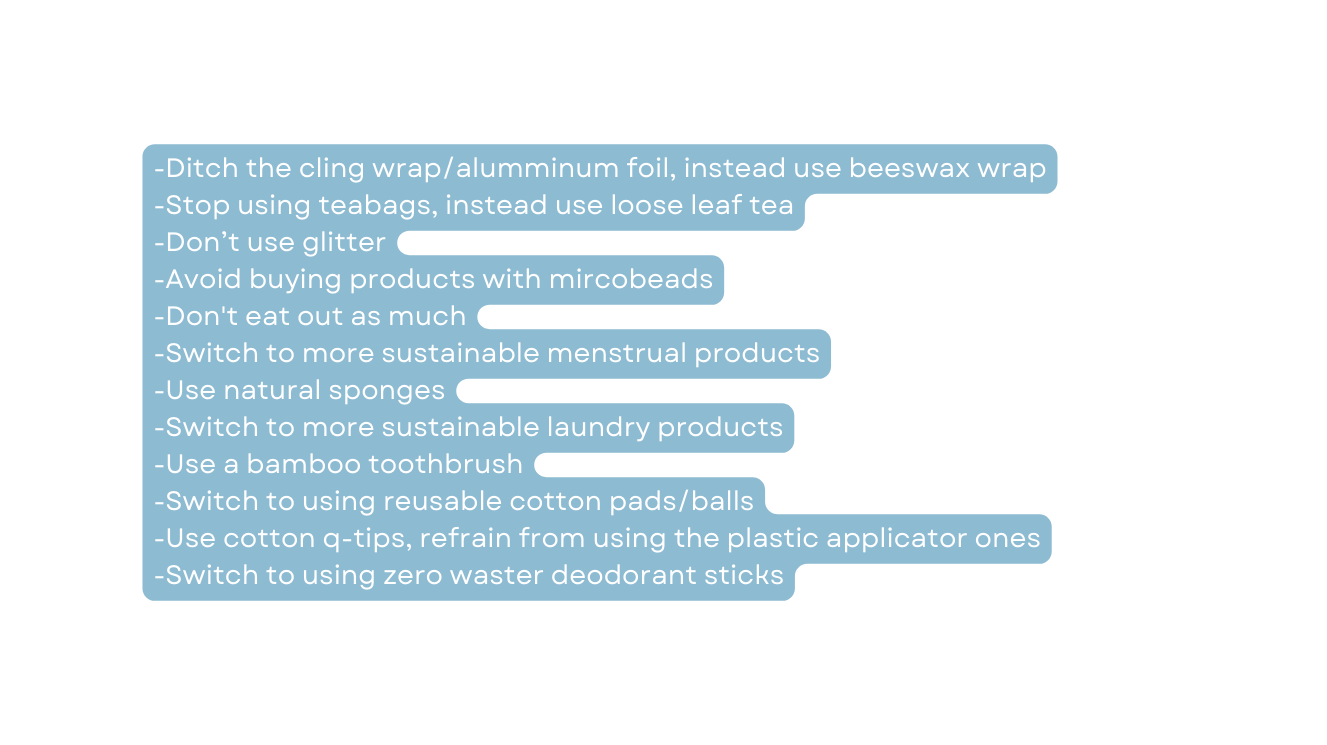 Ditch the cling wrap alumminum foil instead use beeswax wrap Stop using teabags instead use loose leaf tea Don t use glitter Avoid buying products with mircobeads Don t eat out as much Switch to more sustainable menstrual products Use natural sponges Switch to more sustainable laundry products Use a bamboo toothbrush Switch to using reusable cotton pads balls Use cotton q tips refrain from using the plastic applicator ones Switch to using zero waster deodorant sticks