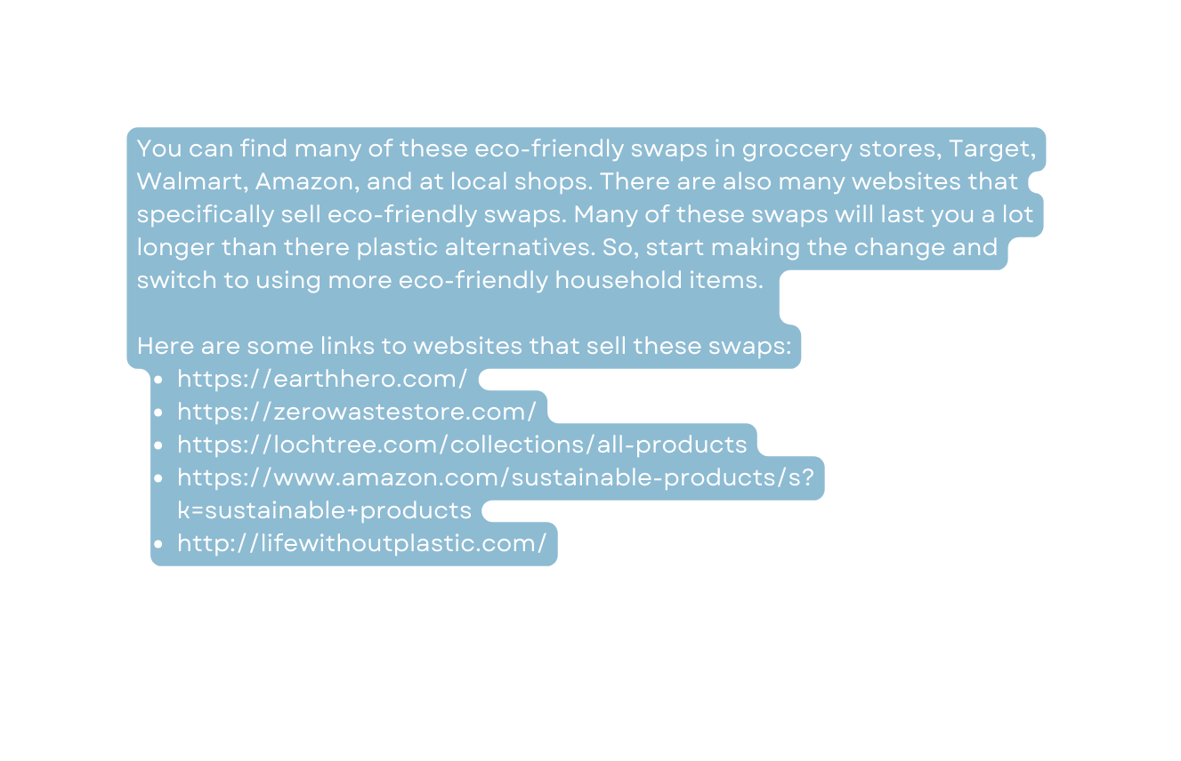 You can find many of these eco friendly swaps in groccery stores Target Walmart Amazon and at local shops There are also many websites that specifically sell eco friendly swaps Many of these swaps will last you a lot longer than there plastic alternatives So start making the change and switch to using more eco friendly household items Here are some links to websites that sell these swaps https earthhero com https zerowastestore com https lochtree com collections all products https www amazon com sustainable products s k sustainable products http lifewithoutplastic com