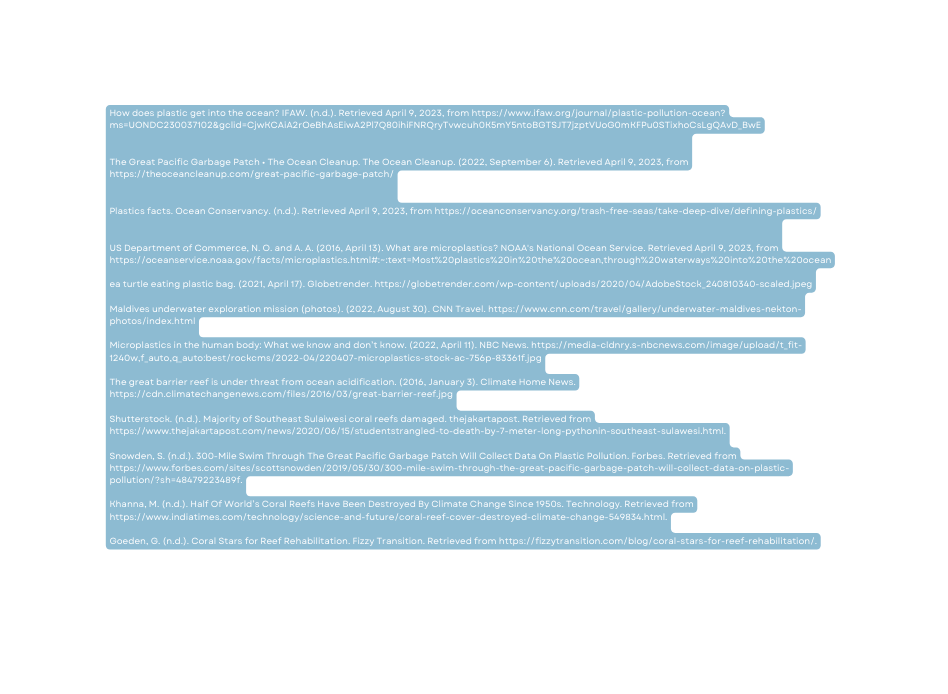 How does plastic get into the ocean IFAW n d Retrieved April 9 2023 from https www ifaw org journal plastic pollution ocean ms UONDC230037102 gclid CjwKCAiA2rOeBhAsEiwA2Pl7Q80ihiFNRQryTvwcuh0K5mY5ntoBGTSJT7jzptVUoG0mKFPu0STixhoCsLgQAvD BwE The Great Pacific Garbage Patch The Ocean Cleanup The Ocean Cleanup 2022 September 6 Retrieved April 9 2023 from https theoceancleanup com great pacific garbage patch Plastics facts Ocean Conservancy n d Retrieved April 9 2023 from https oceanconservancy org trash free seas take deep dive defining plastics US Department of Commerce N O and A A 2016 April 13 What are microplastics NOAA s National Ocean Service Retrieved April 9 2023 from https oceanservice noaa gov facts microplastics html text Most 20plastics 20in 20the 20ocean through 20waterways 20into 20the 20ocean ea turtle eating plastic bag 2021 April 17 Globetrender https globetrender com wp content uploads 2020 04 AdobeStock 240810340 scaled jpeg Maldives underwater exploration mission photos 2022 August 30 CNN Travel https www cnn com travel gallery underwater maldives nekton photos index html Microplastics in the human body What we know and don t know 2022 April 11 NBC News https media cldnry s nbcnews com image upload t fit 1240w f auto q auto best rockcms 2022 04 220407 microplastics stock ac 756p 83361f jpg The great barrier reef is under threat from ocean acidification 2016 January 3 Climate Home News https cdn climatechangenews com files 2016 03 great barrier reef jpg Shutterstock n d Majority of Southeast Sulaiwesi coral reefs damaged thejakartapost Retrieved from https www thejakartapost com news 2020 06 15 studentstrangled to death by 7 meter long pythonin southeast sulawesi html Snowden S n d 300 Mile Swim Through The Great Pacific Garbage Patch Will Collect Data On Plastic Pollution Forbes Retrieved from https www forbes com sites scottsnowden 2019 05 30 300 mile swim through the great pacific garbage patch will collect data on plastic pollution sh 48479223489f Khanna M n d Half Of World s Coral Reefs Have Been Destroyed By Climate Change Since 1950s Technology Retrieved from https www indiatimes com technology science and future coral reef cover destroyed climate change 549834 html Goeden G n d Coral Stars for Reef Rehabilitation Fizzy Transition Retrieved from https fizzytransition com blog coral stars for reef rehabilitation