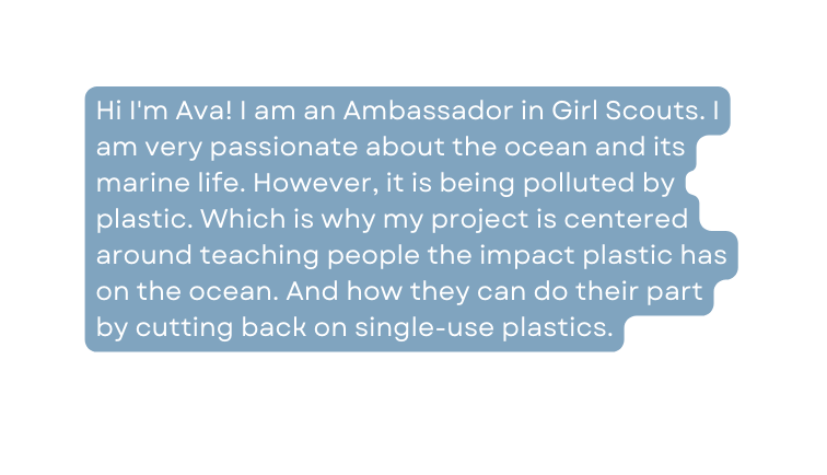 Hi I m Ava I am an Ambassador in Girl Scouts I am very passionate about the ocean and its marine life However it is being polluted by plastic Which is why my project is centered around teaching people the impact plastic has on the ocean And how they can do their part by cutting back on single use plastics