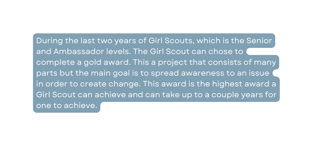 During the last two years of Girl Scouts which is the Senior and Ambassador levels The Girl Scout can chose to complete a gold award This a project that consists of many parts but the main goal is to spread awareness to an issue in order to create change This award is the highest award a Girl Scout can achieve and can take up to a couple years for one to achieve